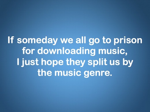 If someday we all go to prison for downloading music, I just hope they'll split us by the music genre.
